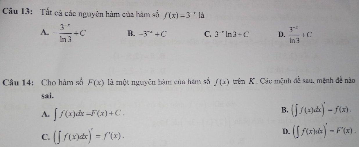 Tất cả các nguyên hàm của hàm số f(x)=3^(-x) là
A. - (3^(-x))/ln 3 +C  (3^(-x))/ln 3 +C
B. -3^(-x)+C C. 3^(-x)ln 3+C D.
Câu 14: Cho hàm số F(x) là một nguyên hàm của hàm số f(x) trên K . Các mệnh đề sau, mệnh đề nào
sai.
A. ∈t f(x)dx=F(x)+C.
B. (∈t f(x)dx)'=f(x).
C. (∈t f(x)dx)'=f'(x).
D. (∈t f(x)dx)'=F'(x).