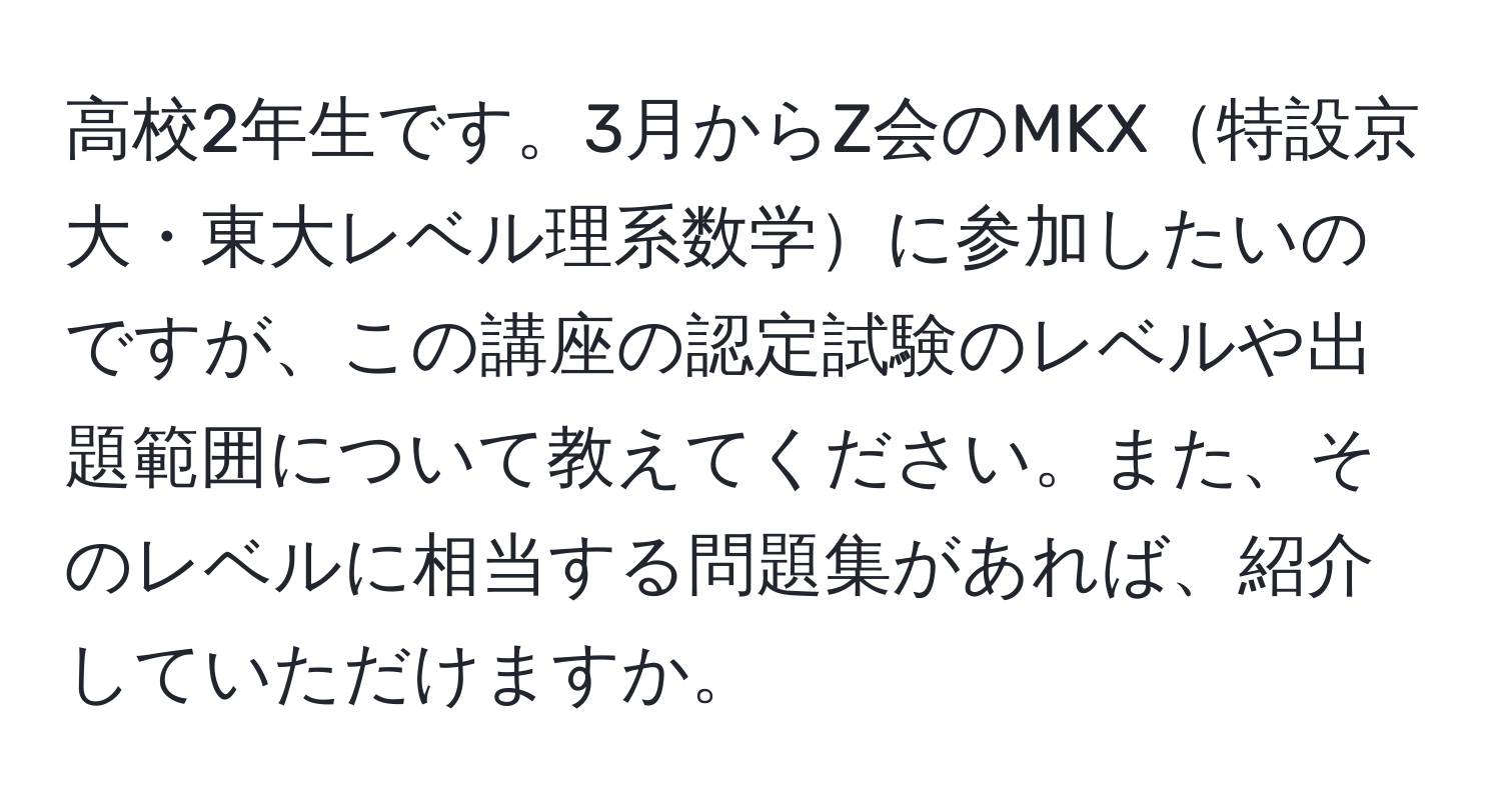 高校2年生です。3月からZ会のMKX特設京大・東大レベル理系数学に参加したいのですが、この講座の認定試験のレベルや出題範囲について教えてください。また、そのレベルに相当する問題集があれば、紹介していただけますか。