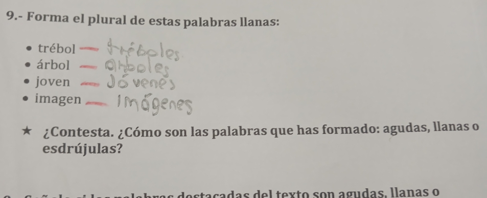 9.- Forma el plural de estas palabras llanas:
trébol
árbol
joven
imagen
¿Contesta. ¿Cómo son las palabras que has formado: agudas, llanas o
esdrújulas?
adas del texto son agudas. llanas o