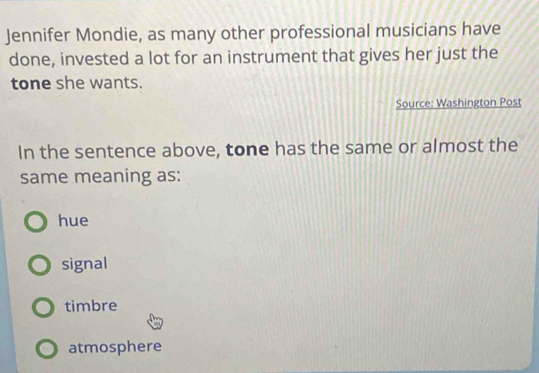 Jennifer Mondie, as many other professional musicians have
done, invested a lot for an instrument that gives her just the
tone she wants.
Source: Washington Post
In the sentence above, tone has the same or almost the
same meaning as:
hue
signal
timbre
atmosphere