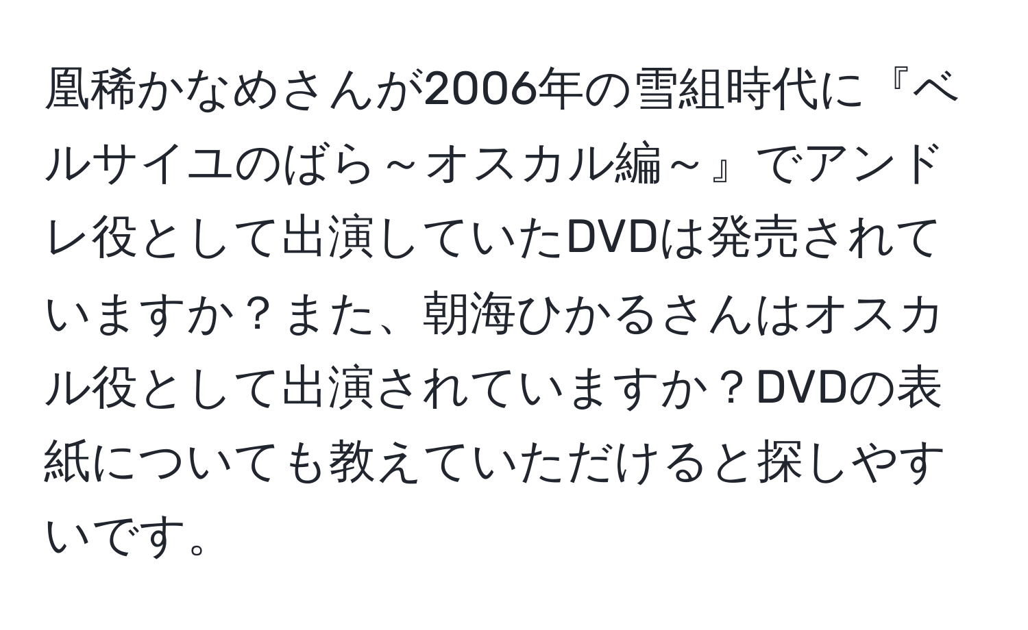 凰稀かなめさんが2006年の雪組時代に『ベルサイユのばら～オスカル編～』でアンドレ役として出演していたDVDは発売されていますか？また、朝海ひかるさんはオスカル役として出演されていますか？DVDの表紙についても教えていただけると探しやすいです。