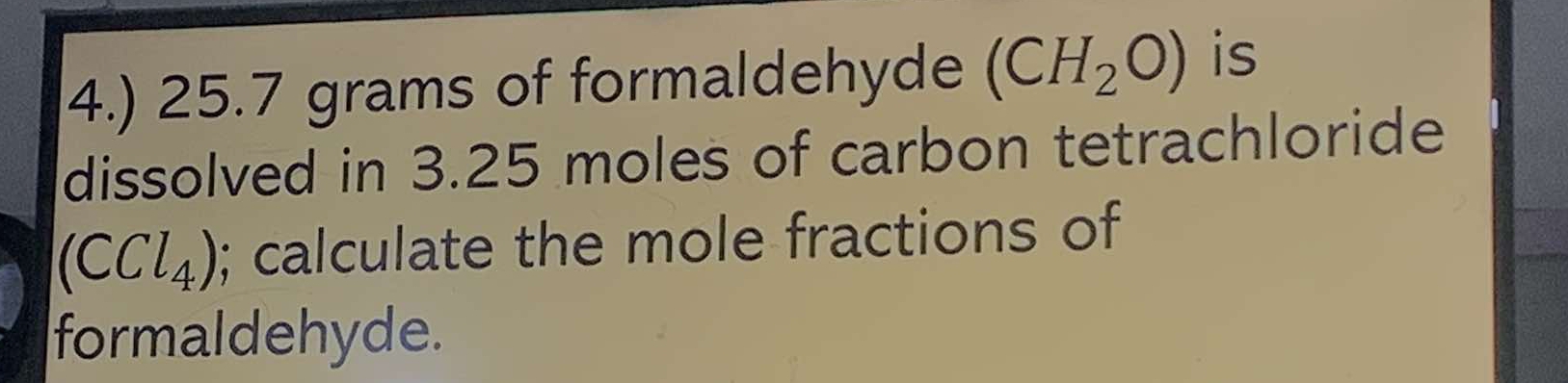 4.) 25.7 grams of formaldehyde (CH_2O) is 
dissolved in 3.25 moles of carbon tetrachloride
(CCl_4); calculate the mole fractions of 
formaldehyde.