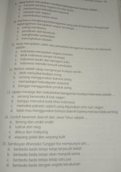 Yang bukan merupakan manfaat keberagaman budaya adalah ...
a  menjadi identitas negara di mata dunia
b memperkaya kebudayaan nasional
c.menjadi aset negara
d. menimbulkan perpecahan
10. Kita harus menghargai keberagaman yang ada di Indonesia. Menghargai
keberagaman merupakan wujud semangat .=.
a. saling membantu
b. persatuan dan kesatuan
c. menghindari perbedaan
d. meningkatkan ibadah
11. Yang merupakan salah satu penyebab keragaman budaya di Indonesia
adalah ....
a. Indonesia merupakan negara maritim
b. letak Indonesia sangat strategis
c. Indonesia terdiri dari beragam suku
d. Indonesia memiliki banyak penduduk
12. Berikut adalah sikap menghargai budaya sendiri
a. lebih menyukai budaya asing
b. senang menggunakan bahasa asing
c. mempelajari kebudayaan nasional
d. bangga menggunakan produk asing
13. Upaya menjaga dan melestarikan keragaman budaya Indonesia adalah ...
a. senang berwisata di luar negeri
b. bangga memakai batik khas Indonesia
c. memakai pakaian seperti yang digunakan artis luar negeri
d. tidak mau menggunakan bahasa daerah karena merasa tidak penting
14. Contoh kesenian daerah dari Jawa Timur adalah ....
a. lenong dan ondel-ondel
b. ludruk dan reog
c. debus dan makyong
d. wayang golek dan wayang kulit
15. Semboyan Bhinneka Tunggal Ika mempunyai arti_
a. berbeda-beda tetapi tetap terpecah belah
b. berbeda-beda tetapi akan menjadi sama
c. berbeda-beda tetapi tetap satu jua
d. berbeda-beda dengan segala kerukunan