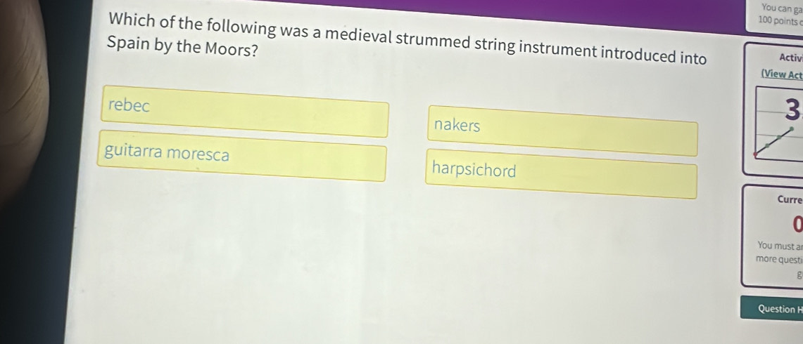 You can ga
100 points 
Which of the following was a medieval strummed string instrument introduced into Activ
Spain by the Moors?
(View Act
rebec nakers
3
guitarra moresca harpsichord Curre
0
You must a
more questi
g
Question H