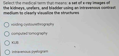 Select the medical term that means: a set of x -ray images of
the kidneys, ureters, and bladder using an intravenous contrast
medium to clearly visualize the structures
voiding cystourethrography
computed tomography
KUB
intravenous pyelogram