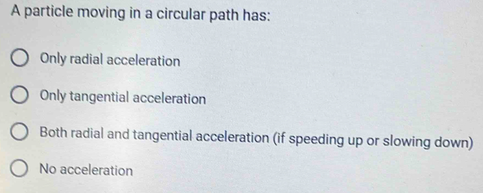 A particle moving in a circular path has:
Only radial acceleration
Only tangential acceleration
Both radial and tangential acceleration (if speeding up or slowing down)
No acceleration