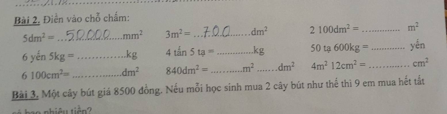 Điển vào chỗ chấm:
5dm^2= _
mm^2 3m^2= _
dm^2
2100dm^2= _
m^2
_ 6yhat en5kg=
kg 4tan 5ta= _
kg
_ 50ta600kg=
yhat en
_ 6100cm^2=
dm^2 840dm^2= _
m^2 _ dm^2 4m^212cm^2= _ cm^2
Bài 3. Một cây bút giá 8500 đồng. Nếu mỗi học sinh mua 2 cây bút như thế thì 9 em mua hết tất 
no nhiêu tiên 2