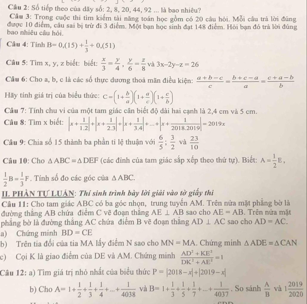 Cầâu 2: Số tiếp theo của dãy số: 2, 8, 20, 44, 92 ... là bao nhiêu?
Câu 3: Trọng cuộc thi tìm kiếm tài năng toán học gồm có 20 câu hỏi. Mỗi câu trả lời đúng
được 10 điểm, câu sai bị trừ đi 3 điểm. Một bạn học sinh đạt 148 điểm. Hỏi bạn đó trả lời đúng
bao nhiêu câu hỏi.
* Câu 4: Tính B=0,(15)+ 1/3 +0,(51)
Câu 5: Tìm x, y, z biết: biết:  x/3 = y/4 , y/6 = z/8  và 3x-2y-z=26
Câu 6: Cho a, b, c là các số thực dương thoả mãn điều kiện:  (a+b-c)/c = (b+c-a)/a = (c+a-b)/b 
Hãy tính giá trị của biểu thức: C=(1+ b/a )(1+ a/c )(1+ c/b )
Câu 7: Tính chu vi của một tam giác cân biết độ dài hai cạnh là 2,4 cm và 5 cm.
Câu 8: Tìm x biết: |x+ 1/1.2 |+|x+ 1/2.3 |+|x+ 1/3.4 |+...+|x+ 1/2018.2019 |=2019x
Câu 9: Chia số 15 thành ba phần tỉ lệ thuận với  6/5 ; 3/2  và  23/10 
Câu 10: Cho △ ABC=△ DEF (các đỉnh của tam giác sắp xếp theo thứ tur). Biết: A= 1/2 E,
 1/2 B= 1/3 F. Tính số đo các góc của △ ABC.
II. PHÀN TƯ LUÁN: Thí sinh trình bày lời giải vào tờ giấy thi
Câu 11: Cho tam giác ABC có ba góc nhọn, trung tuyến AM. Trên nửa mặt phẳng bờ là
đường thẳng AB chứa điểm C vẽ đoạn thắng AE⊥ AB sao cho AE=AB. Trên nửa mặt
phẳng bờ là đường thắng AC chứa điểm B vẽ đoạn thắng AD⊥ AC sao cho AD=AC.
a) Chứng minh BD=CE
b) Trên tia đối của tia MA lấy điểm N sao cho MN=MA. Chứng minh △ ADE=△ CAN
c) Cọi K là giao điểm của DE và AM. Chứng minh  (AD^2+KE^2)/DK^2+AE^2 =1
Câu 12: a) Tìm giá trị nhỏ nhất của biểu thức P=|2018-x|+|2019-x|
b) Cho A=1+ 1/2 + 1/3 + 1/4 +...+ 1/4038  và B=1+ 1/3 + 1/5 + 1/7 +...+ 1/4037 . So sánh  A/B  và 1 2019/2020 