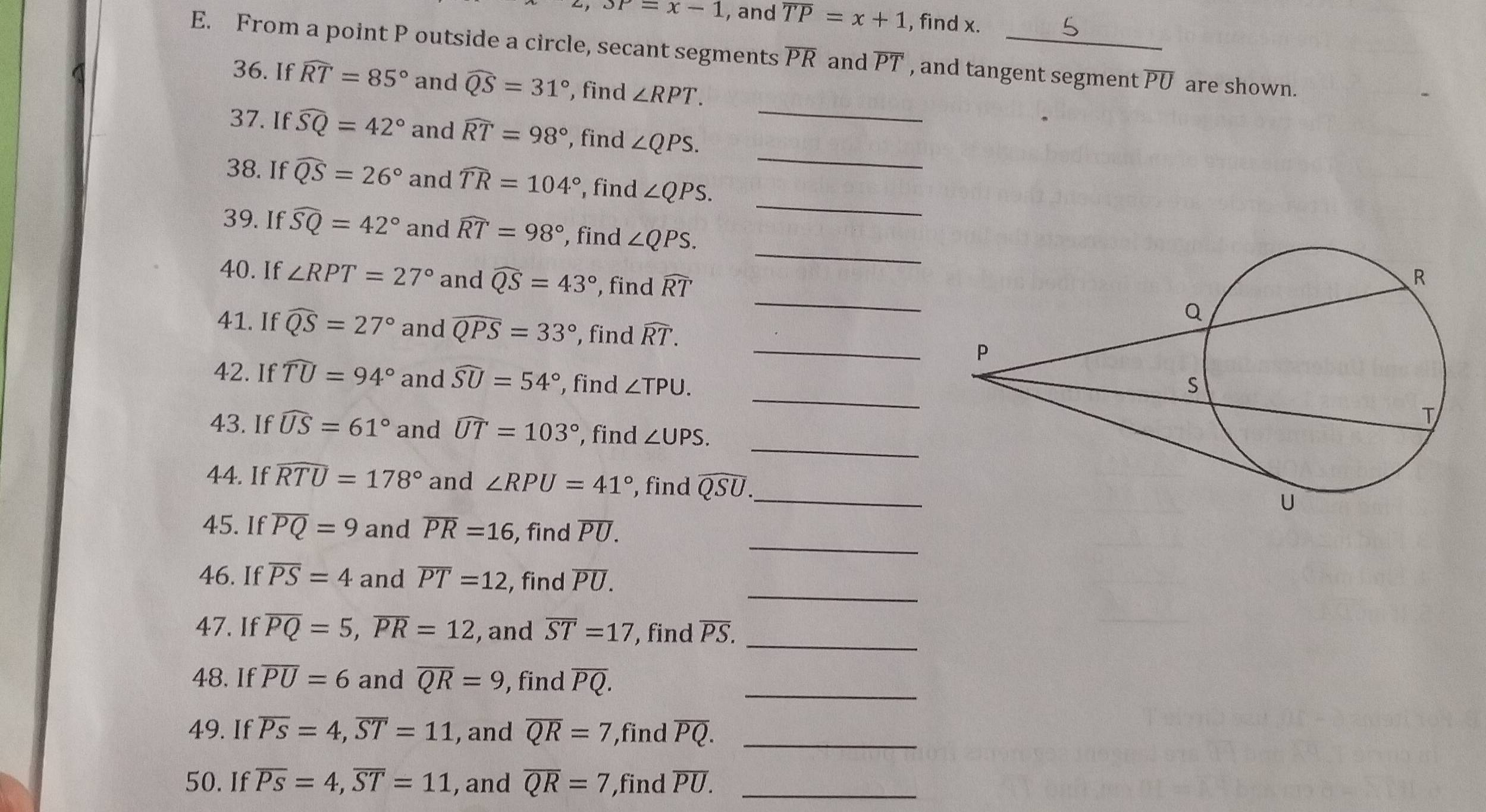 3P=x-1 , and overline TP=x+1 , find x.
E. From a point P outside a circle, secant segments overline PR and overline PT , and tangent segment overline PU are shown.
_
36. If widehat RT=85° and widehat QS=31° , find ∠ RPT.
_
37. If widehat SQ=42° and widehat RT=98° , find ∠ QPS.
_
38. If widehat QS=26° and widehat TR=104° , find ∠ QPS.
_
39. If widehat SQ=42° and widehat RT=98° , find ∠ QPS.
40. If ∠ RPT=27° and widehat QS=43° , find widehat RT _
_
41. If widehat QS=27° and widehat QPS=33° , find widehat RT.
42. If widehat TU=94° and widehat SU=54° , find ∠ TPU.
_
43. If widehat US=61° and widehat UT=103° , find ∠ UPS.
44. If widehat RTU=178° and ∠ RPU=41° , find widehat QSU. _
_
45. If overline PQ=9 and overline PR=16 , find overline PU.
_
46. If overline PS=4 and overline PT=12 , find overline PU.
47. If overline PQ=5,overline PR=12 , and overline ST=17 , find overline PS. _
48, If overline PU=6 and overline QR=9 , find overline PQ. _
49. If overline PS=4,overline ST=11 , and overline QR=7 ,find overline PQ. _
50. If overline Ps=4,overline ST=11 , and overline QR=7 ,find overline PU. _