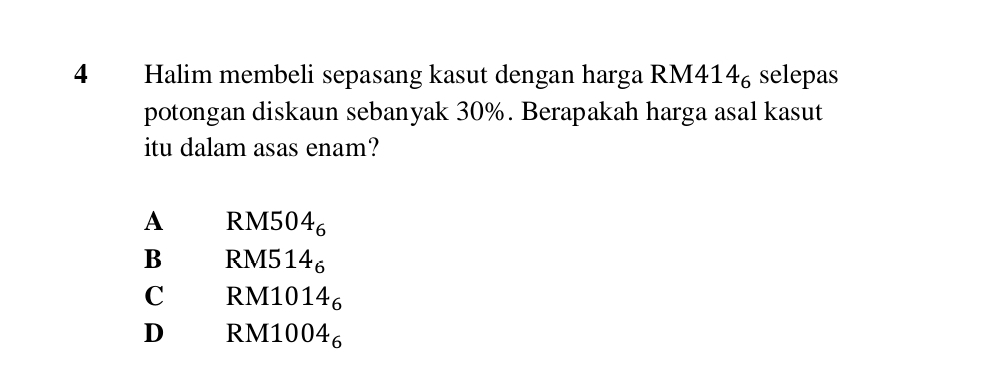 Halim membeli sepasang kasut dengan harga RM4 14_6 selepas
potongan diskaun sebanyak 30%. Berapakah harga asal kasut
itu dalam asas enam?
A RM5 04_6
B RM5 14_6
C RM10 14_6
D RM100 4_6