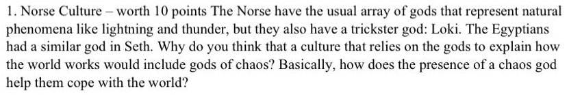 Norse Culture - worth 10 points The Norse have the usual array of gods that represent natural 
phenomena like lightning and thunder, but they also have a trickster god: Loki. The Egyptians 
had a similar god in Seth. Why do you think that a culture that relies on the gods to explain how 
the world works would include gods of chaos? Basically, how does the presence of a chaos god 
help them cope with the world?