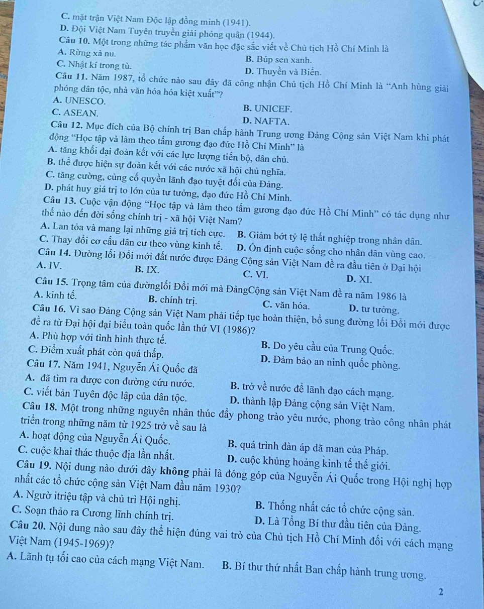 C. mặt trận Việt Nam Độc lập đồng minh (1941).
D. Đội Việt Nam Tuyên truyền giải phóng quân (1944).
Câu 10. Một trong những tác phẩm văn học đặc sắc viết về Chủ tịch Hồ Chí Minh là
A. Rừng xà nu. B. Búp sen xanh.
C. Nhật kí trong tù.
D. Thuyền và Biển.
Câu 11. Năm 1987, tổ chức nào sau đây đã công nhận Chủ tịch Hồ Chí Minh là “Anh hùng giải
phóng dân tộc, nhà văn hóa hóa kiệt xuất”?
A. UNESCO. B. UNICEF.
C. ASEAN. D. NAFTA.
Câu 12. Mục đích của Bộ chính trị Ban chấp hành Trung ương Đảng Cộng sản Việt Nam khi phát
động “Học tập và làm theo tấm gương đạo đức Hồ Chí Minh” là
A. tăng khối đại đoàn kết với các lực lượng tiến bộ, dân chủ.
B. thể được hiện sự đoàn kết với các nước xã hội chủ nghĩa.
C. tăng cường, củng cố quyền lãnh đạo tuyệt đối của Đảng.
D. phát huy giá trị to lớn của tư tưởng, đạo đức Hồ Chí Minh.
Câu 13. Cuộc vận động “Học tập và làm theo tấm gương đạo đức Hồ Chí Minh” có tác dụng như
thế nào đến đời sống chính trị - xã hội Việt Nam?
A. Lan tỏa và mang lại những giá trị tích cực. B. Giảm bớt tỷ lệ thất nghiệp trong nhân dân.
C. Thay đổi cơ cấu dân cư theo vùng kinh tế. D. Ôn định cuộc sống cho nhân dân vùng cao.
Câu 14. Đường lối Đổi mới đất nước được Đảng Cộng sản Việt Nam đề ra đầu tiên ở Đại hội
A. IV. B. IX. C. VI. D. XI.
Câu 15. Trọng tâm của đườnglối Đổi mới mà ĐảngCộng sản Việt Nam đề ra năm 1986 là
A. kinh tế. B. chính trị. C. văn hóa. D. tư tưởng.
Câu 16. Vì sao Đảng Cộng sản Việt Nam phải tiếp tục hoàn thiện, bồ sung đường lối Đổi mới được
đề ra từ Đại hội đại biểu toàn quốc lần thứ VI (1986)?
A. Phù hợp với tình hình thực tế. B. Do yêu cầu của Trung Quốc.
C. Điểm xuất phát còn quá thấp. D. Đảm bảo an ninh quốc phòng.
Câu 17. Năm 1941, Nguyễn Ái Quốc đã
A. đã tìm ra được con đường cứu nước. B. trở về nước để lãnh đạo cách mạng.
C. viết bản Tuyên độc lập của dân tộc. D. thành lập Đảng cộng sản Việt Nam.
Câu 18. Một trong những nguyên nhân thúc đầy phong trào yêu nước, phong trào công nhân phát
triển trong những năm từ 1925 trở về sau là
A. hoạt động của Nguyễn Ái Quốc. B. quá trình đàn áp dã man của Pháp.
C. cuộc khai thác thuộc địa lần nhất. D. cuộc khủng hoảng kinh tế thế giới.
Câu 19. Nội dung nào dưới đây không phải là đóng góp của Nguyễn Ái Quốc trong Hội nghị hợp
nhất các tổ chức cộng sản Việt Nam đầu năm 1930?
A. Ngườ itriệu tập và chủ trì Hội nghị. B. Thống nhất các tổ chức cộng sản.
C. Soạn thảo ra Cương lĩnh chính trị. D. Là Tổng Bí thư đầu tiên của Đảng.
Câu 20. Nội dung nào sau đây thể hiện đúng vai trò của Chủ tịch Hồ Chí Minh đối với cách mạng
Việt Nam (1945-1969)?
A. Lãnh tụ tối cao của cách mạng Việt Nam. B. Bí thư thứ nhất Ban chấp hành trung ương.
2