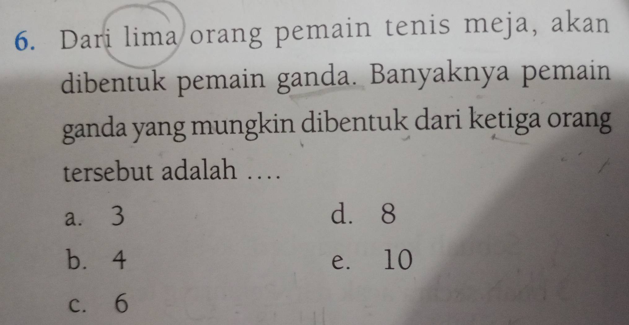 Dari lima orang pemain tenis meja, akan
dibentuk pemain ganda. Banyaknya pemain
ganda yang mungkin dibentuk dari ketiga orang
tersebut adalah …
a. 3
d. 8
b. 4 e. 10
c. 6