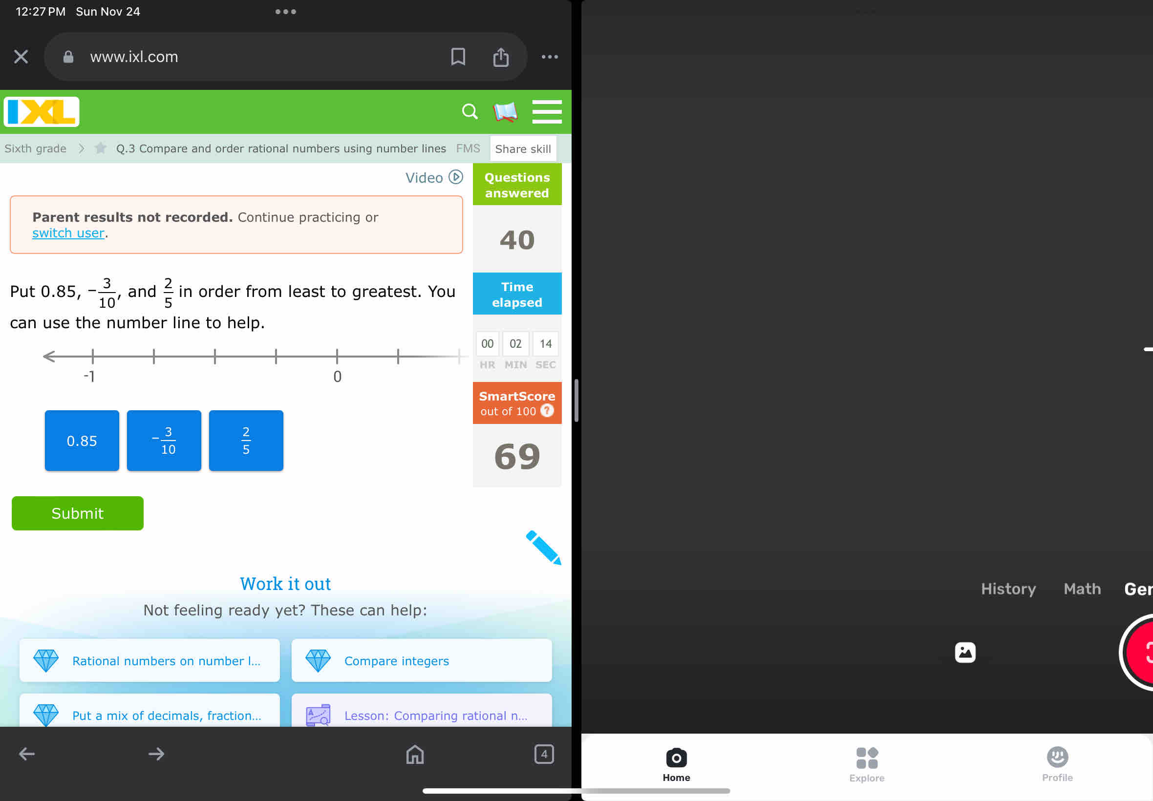 12:27 PM Sun Nov 24 …
www.ixl.com .
Sixth grade Q.3 Compare and order rational numbers using number lines FMS Share skill
Video Questions
answered
Parent results not recorded. Continue practicing or
switch user. 40
Time
Put 0.85, - 3/10  , and  2/5  in order from least to greatest. You elapsed
can use the number line to help.
02 14
MIN SEC
SmartScore
out of 100 7
0.85 - 3/10   2/5 
69
Submit
Work it out
History Math Ge
Not feeling ready yet? These can help:
Rational numbers on number ... Compare integers
Put a mix of decimals, fraction... Lesson: Comparing rational n...
Home Explore Profile