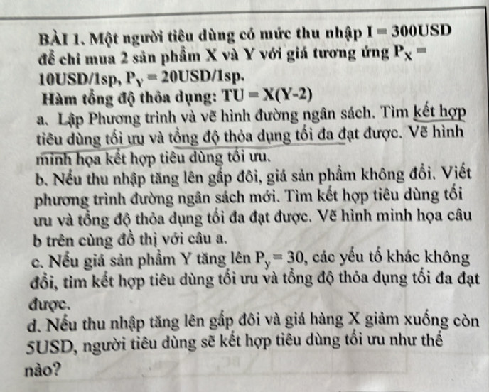 Một người tiêu dùng có mức thu nhập I=300USD
để chi mua 2 sản phẩm X và Y với giá tương ứng P_x=
10USD/1sp, P_y=20USD/1sp. 
Hàm tổng độ thỏa dụng: TU=X(Y-2)
a. Lập Phương trình và vẽ hình đường ngân sách. Tìm kết hợp 
tiêu dùng tối ưu và tổng độ thỏa dụng tối đa đạt được. Vẽ hình 
minh họa kết hợp tiêu dùng tối ưu. 
b. Nếu thu nhập tăng lên gắp đôi, giá sản phẩm không đổi. Viết 
phương trình đường ngân sách mới. Tìm kết hợp tiêu dùng tối 
ưu và tổng độ thỏa dụng tối đa đạt được. Vẽ hình minh họa câu 
b trên cùng đồ thị với câu a. 
c. Nếu giá sản phẩm Y tăng lên P_y=30 , các yếu tố khác không 
đổi, tìm kết hợp tiêu dùng tối ưu và tổng độ thỏa dụng tối đa đạt 
được. 
d. Nếu thu nhập tăng lên gắp đôi và giá hàng X giảm xuống còn
5USD, người tiêu dùng sẽ kết hợp tiêu dùng tối ưu như thế 
nào?