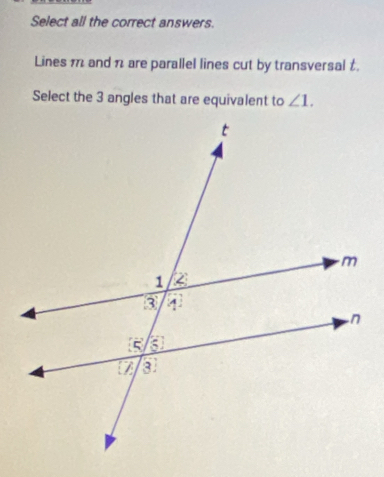 Select all the correct answers. 
Lines m and 1 are parallel lines cut by transversal t. 
Select the 3 angles that are equivalent to ∠ 1.