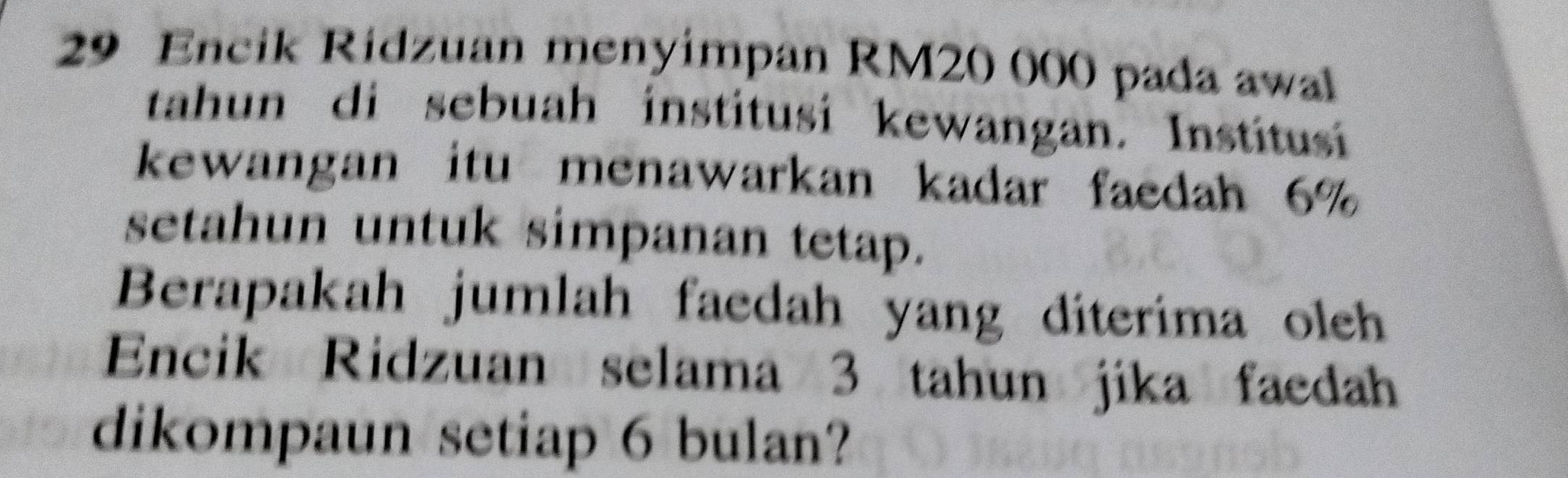 Encik Ridzuan menyimpan RM20 000 pada awal 
tahun di sebuah institusi kewangan. Institusí 
kewangan itu menawarkan kadar faedah 6%
setahun untuk simpanan tetap. 
Berapakah jumlah faedah yang diterima oleh 
Encik Ridzuan selama 3 tahun jika faedah 
dikompaun setiap 6 bulan?