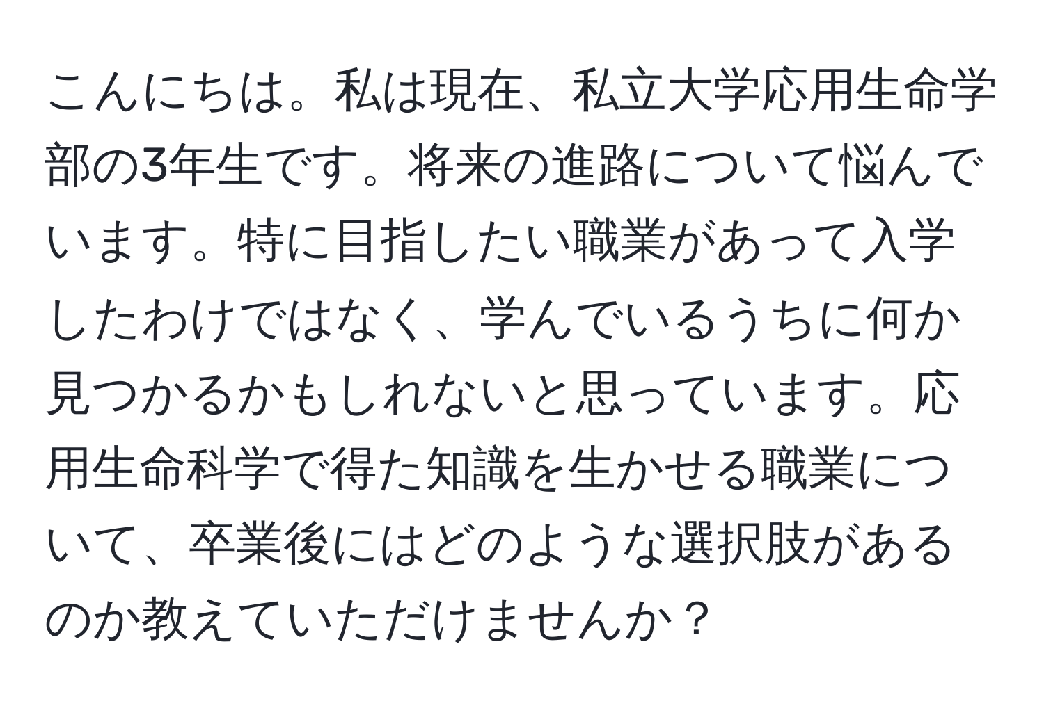 こんにちは。私は現在、私立大学応用生命学部の3年生です。将来の進路について悩んでいます。特に目指したい職業があって入学したわけではなく、学んでいるうちに何か見つかるかもしれないと思っています。応用生命科学で得た知識を生かせる職業について、卒業後にはどのような選択肢があるのか教えていただけませんか？