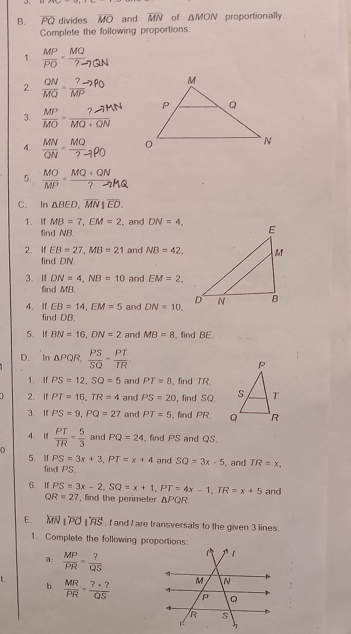 overline PQ divides overline MO and overline MN of △ MON proportionally.
Complete the following proportions.
1.  MP/PO = MQ/?- 
2.  QN/MQ = ?/M 
3. Mộ − ma an
4.  MN/QN = MQ/?to PO 
5.   - "º ; ºn
C. In △ BED,overline MN||overline ED.
1. If MB=7,EM=2 , and DN=4,
find NB.
2. If EB=27,MB=21 and NB=42,
find DN.
3. If DN=4,NB=10 and EM=2,
find MB.
4. If EB=14,EM=5 and DN=10,
find DB.
5. If BN=16,DN=2 and MB=8 , find BE.
D. In △ PQR, PS/SQ = PT/TR .
1. If PS=12,SQ=5 and PT=8 ,find TR.
2. If PT=16,TR=4 and PS=20 , find SQ.
3. If PS=9,PQ=27 and PT=5 , find PR. 
4. If  PT/TR = 5/3  and PQ=24 , find PS and QS.
0
5. If PS=3x+3,PT=x+4 and SQ=3x-5 and TR=x,
find PS.
6. If PS=3x-2,SQ=x+1,PT=4x-1,TR=x+5 and
Q R=27 , find the perimeter △ PQR.
E. overleftrightarrow MNparallel overleftrightarrow PQparallel overleftrightarrow RS. t and / are transversals to the given 3 lines.
1. Complete the following proportions:
a:  MP/PR = ?/QS 
t
b.  MR/PR = (?+?)/QS 