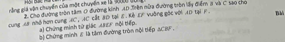 Hội Bắc Hạ c 
grằng giá vận chuyển của một chuyến xe là 90000 dong h
2. Cho đường tròn tâm 0 đường kính AD.Trên nửa đường tròn lấy điểm B và C sao cho 
cung AB nhỏ hơn cung AC , AC cắt BD tại E. Kè EF vuông góc với AD tại F. 
Bài 
a) Chứng minh tứ giác ABEF nội tiếp. 
b) Chứng minh £ là tâm đường tròn nội tiếp △ CBF.