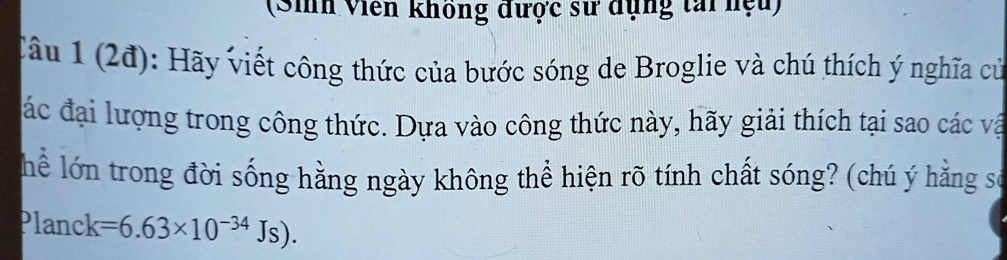 (Sih Viên không được sử dụng tai nệu) 
Câu 1 (2đ): Hãy viết công thức của bước sóng de Broglie và chú thích ý nghĩa củ 
ác đại lượng trong công thức. Dựa vào công thức này, hãy giải thích tại sao các vật 
Thể lớn trong đời sống hằng ngày không thể hiện rõ tính chất sóng? (chú ý hằng sơ 
Planck
1 =6.63* 10^(-34)Js).