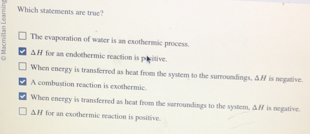 Which statements are true?
~ The evaporation of water is an exothermic process.
△ H for an endothermic reaction is positive.
When energy is transferred as heat from the system to the surroundings, △ H is negative.
A combustion reaction is exothermic.
When energy is transferred as heat from the surroundings to the system, △ H is negative.
△ H for an exothermic reaction is positive.