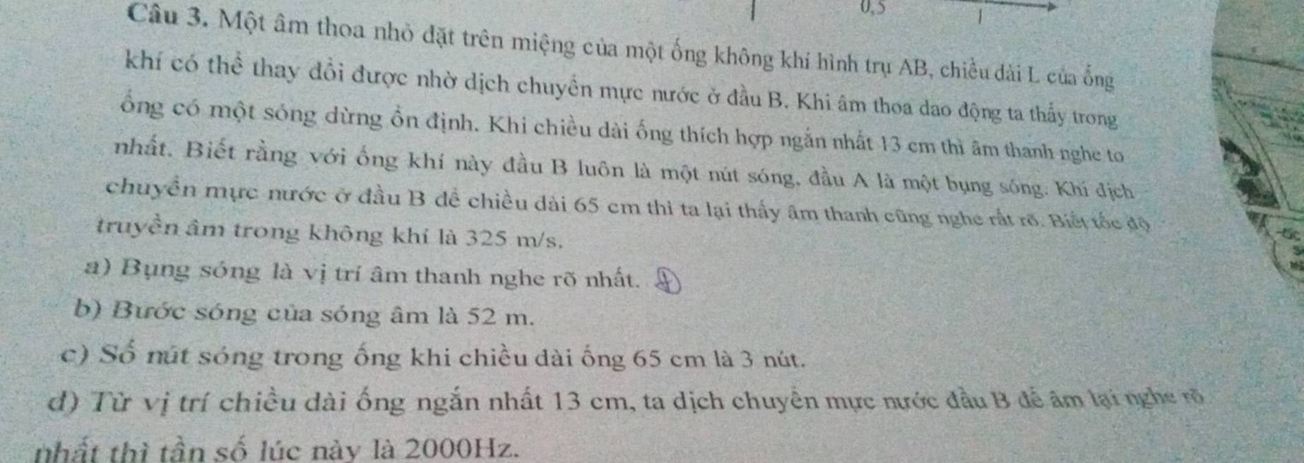 0, 5
1
Câu 3. Một âm thoa nhỏ đặt trên miệng của một ống không khí hình trụ AB, chiều dài L của ống
khí có thể thay đổi được nhờ dịch chuyển mực nước ở đầu B. Khi âm thoa dao động ta thấy trong
ổng có một sóng dừng ổn định. Khi chiều dài ống thích hợp ngắn nhất 13 cm thì âm thanh nghe to
nhất. Biết rằng với ống khí này đầu B luôn là một nút sóng, đầu A là một bụng sông. Khí địch
chuyền mực nước ở đầu B đề chiều dài 65 cm thi ta lại thấy âm thanh cũng nghe rất rõ. Biết tốc độ
truyền âm trong không khí là 325 m/s.
t
a) Bụng sóng là vị trí âm thanh nghe rõ nhất.
b) Bước sóng của sóng âm là 52 m.
c) Số nút sóng trong ống khi chiều dài ống 65 cm là 3 nút.
d) Từ vị trí chiều dài ống ngắn nhất 13 cm, ta dịch chuyển mực nước đầu B để âm lại nghe rõ
nhất thì tần số lúc này là 2000Hz.