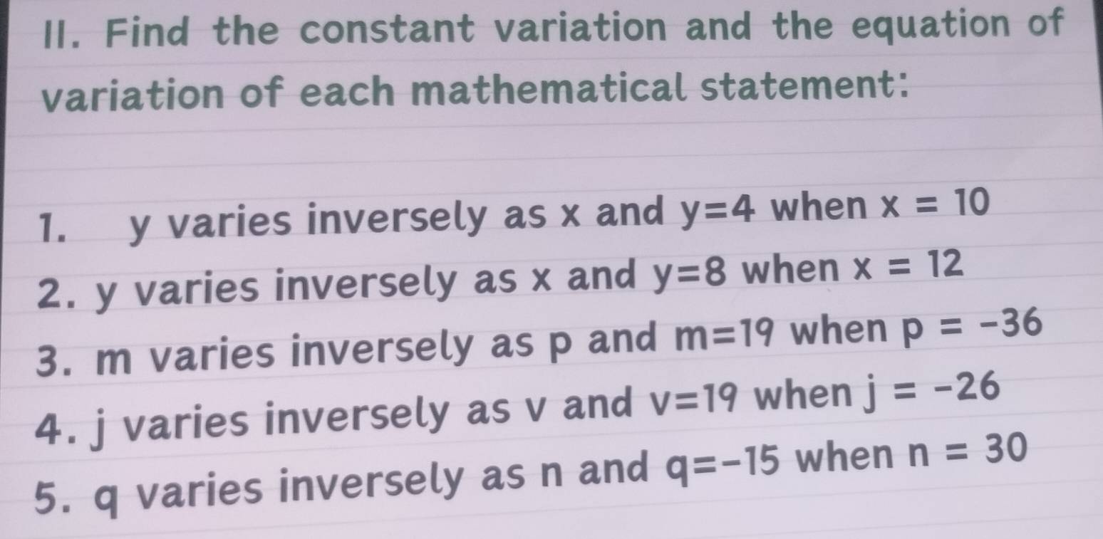 Find the constant variation and the equation of 
variation of each mathematical statement: 
1. y varies inversely as x and y=4 when x=10
2. y varies inversely as x and y=8 when x=12
3. m varies inversely as p and m=19 when p=-36
4. j varies inversely as v and v=19 when j=-26
5. q varies inversely as n and q=-15 when n=30