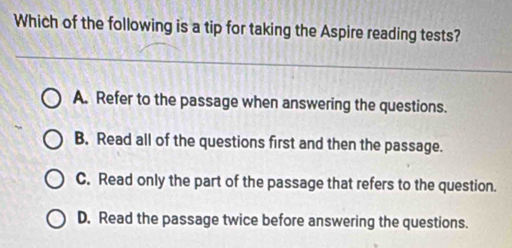 Which of the following is a tip for taking the Aspire reading tests?
A. Refer to the passage when answering the questions.
B. Read all of the questions first and then the passage.
C. Read only the part of the passage that refers to the question.
D. Read the passage twice before answering the questions.