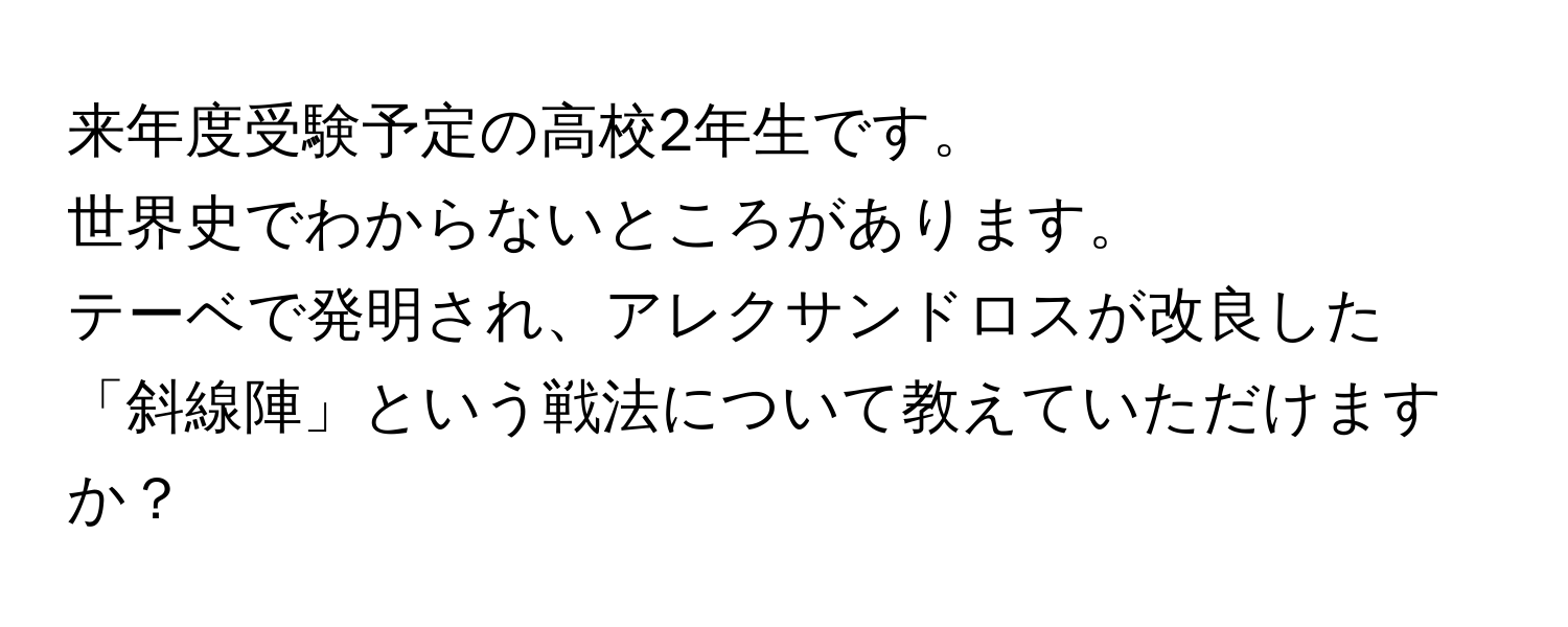 来年度受験予定の高校2年生です。  
世界史でわからないところがあります。  
テーベで発明され、アレクサンドロスが改良した「斜線陣」という戦法について教えていただけますか？