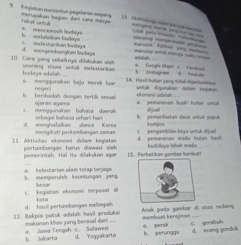 Kegiatan menonton pagelaran wayang 13.Jkakitalogringergen ik tentee
merupakan bagian dari cara masya-
rakat untuk ....
mengana Gerán yang ione suu lau
a. mencemooh budaya
tidak pero khawatir. Perkunkanges
b. melalaikan budaya
teknologí mempermuddn perptone
c. melestarikan budaya
manusia. Aplikasi yong masbant
d. mengembangkan budaya adalah ....
manusia untuk menuju suatu temper
10. Cara yang sebaiknya dilakukan oleh a. Google Maps c. Facebook
seorang siswa untuk melestarikan b. Instagram á. Youtube
budaya adalah ....
14. Hasil hutan yang tidak diperbolshken
a. menggunakan baju merek luar. untuk digunakan dalam kegiatan 
negeri
b. beribadah dengan tertib sesuai ekonomi adalah ....
ajaran agama a. pemanenan buah hutan untuk
c. menggunakan bahasa daerah dijual
sebagai bahasa sehari-hari b. pemanfaatan daun untuk pupuk
d. menghafalkan dance Korea kompos
mengikuti perkembangan zaman c. pengambilan kayu untuk dijual
11. Aktivitas ekonomi dalam kegiatan d. pemanenan madu hutan hasil
pertambangan harus diawasi oleh budidaya lebah madu
pemerintah. Hal itu dilakukan agar 15. Perhatikan gambar berikut!
…
a. kelestarian alam tetap terjaga
b. memperoleh keuntungan yang
besar
c. kegiatan ekonomi terpusat di
kota
d. hasil pertambangan melimpah
12. Bakpia patok adalah hasil produksi Anak pada gambar di atas sedang
makanan khas yang berasal dari .... membuat kerajinan ....
a. Jawa Tengah c. Sulawesi a. perak c. gerabah
b. Jakarta d. Yogyakarta b. perunggu d. eceng gondok