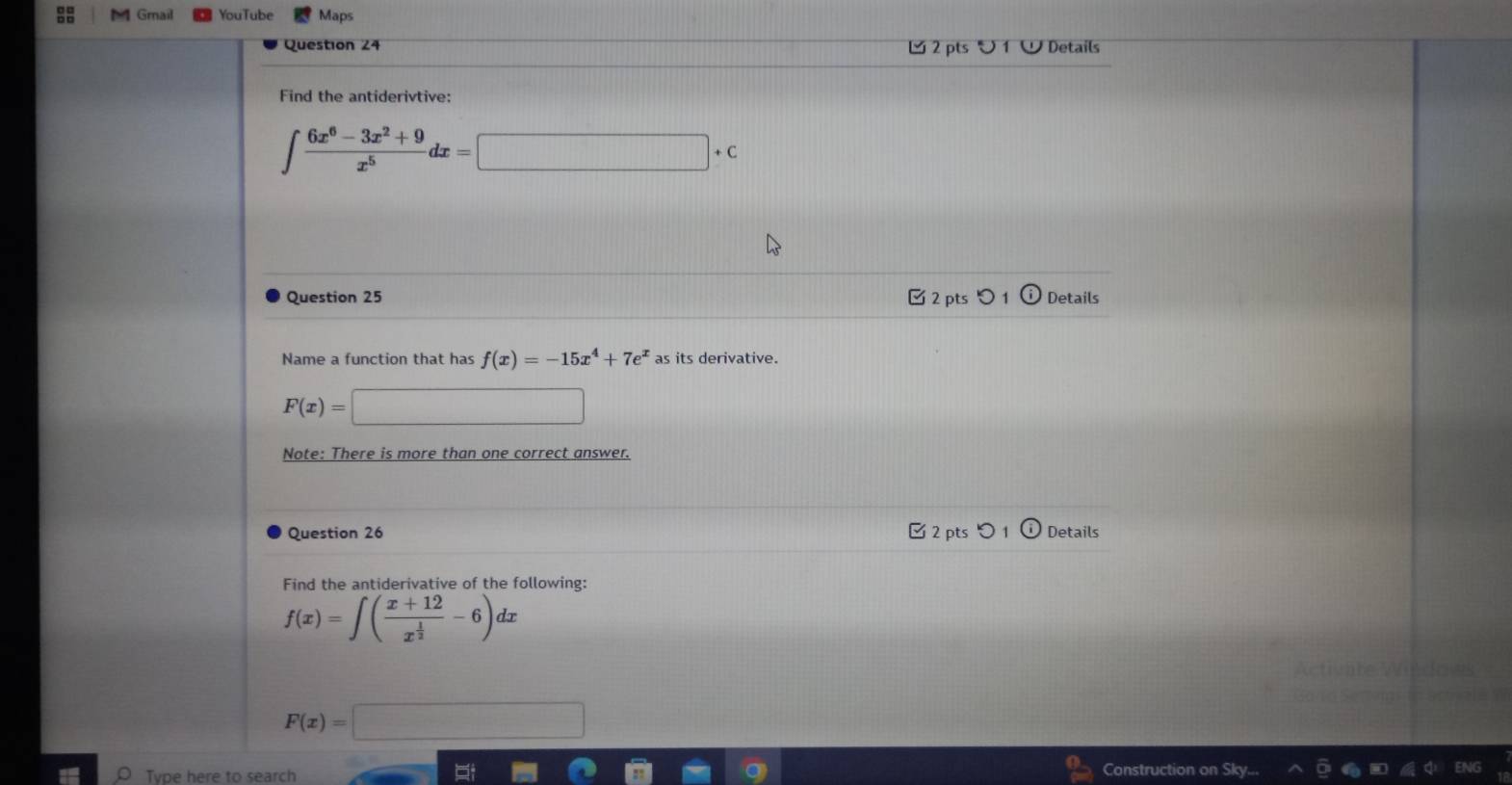 1l Gmail YouTube Maps
Question 24 2 pts ∪ 1 Details
Find the antiderivtive:
∈t  (6x^6-3x^2+9)/x^5 dx=□ +c
Question 25 2 pts Details
Name a function that has f(x)=-15x^4+7e^x as its derivative.
F(x)=□
Note: There is more than one correct answer.
Question 26 Details
ts
Find the antiderivative of the following:
f(x)=∈t (frac x+12x^(frac 1)2-6)dx
actrumte
F(x)=| 2x+1  1/2 (frac 1/2^(1/2)
Type here to search
Construction on