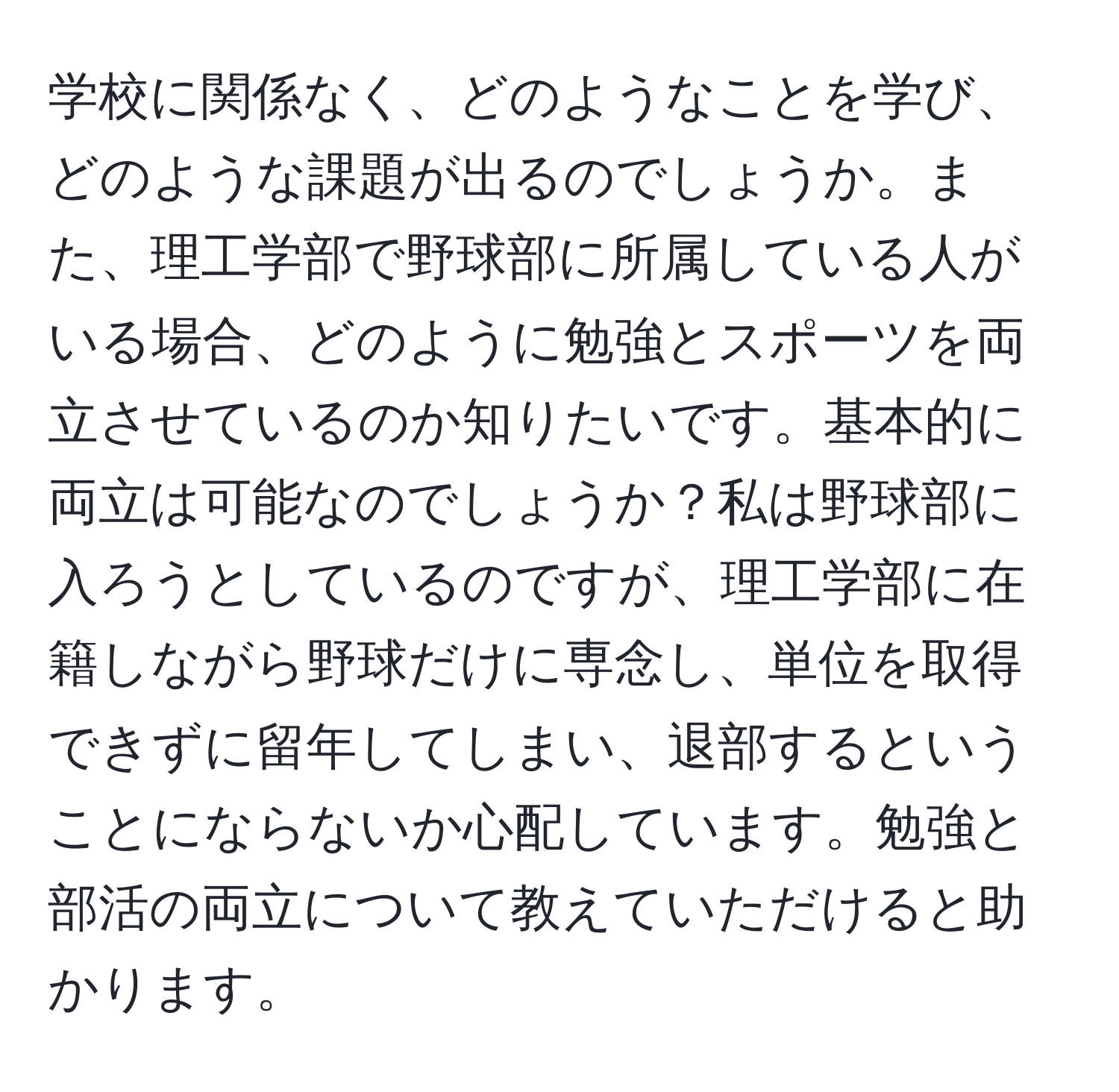 学校に関係なく、どのようなことを学び、どのような課題が出るのでしょうか。また、理工学部で野球部に所属している人がいる場合、どのように勉強とスポーツを両立させているのか知りたいです。基本的に両立は可能なのでしょうか？私は野球部に入ろうとしているのですが、理工学部に在籍しながら野球だけに専念し、単位を取得できずに留年してしまい、退部するということにならないか心配しています。勉強と部活の両立について教えていただけると助かります。