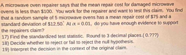 A microwave oven repairer says that the mean repair cost for damaged microwave 
ovens is less than $100. You work for the repairer and want to test this claim. You find 
that a random sample of 5 microwave ovens has a mean repair cost of $75 and a 
standard deviation of $12.50. At alpha =0.01 , do you have enough evidence to support 
the repairers claim? 
17) Find the standardized test statistic. Round to 3 decimal places.( 0.???) 
18) Decide whether to reject or fail to reject the null hypothesis. 
19) Interpret the decision in the context of the original claim.