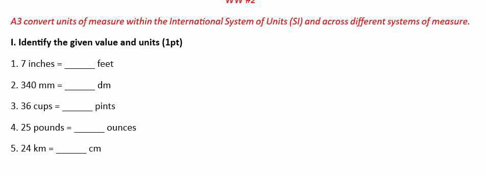 A3 convert units of measure within the International System of Units (SI) and across different systems of measure. 
I. Identify the given value and units (1pt) 
_ 
1. 7 inches = feet
2. 3 40mm= _ dm
3. 36cups= _ pints
4. 25 pounds =_  ounces
5. 24km= _ cm