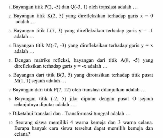 Bayangan titik P(2,-5) dan Q(-3,1) oleh translasi adalah … 
2. Bayangan titik K(2,5) yang direfleksikan terhadap garis x=0
adalah … 
3. Bayangan titik L(7,3) yang direfleksikan terhadap garis y=-1
adalah … 
4. Bayangan titik M(-7,-3) yang direfleksikan terhadap garis y=x
adalah … 
s. Dengan matriks refleksi, bayangan dari titik A(8,-5) yang 
direfleksikan terhadap garis y=-x adalah … 
6. Bayangan dari titik B(3,5) yang dirotasikan terhadap titik pusat
M(1,1) sejauh adalah … 
7. Bayangan dari titik P(7,12) oleh translasi dilanjutkan adalah … 
8. Bayangan titik (-2,5) jika diputar dengan pusat O sejauh 
selanjutnya diputar adalah … 
9 Diketahui translasi dan . Transformasi tunggal adalah … 
10. Seorang siswa memiliki 4 warna kemeja dan 3 warna celana. 
Berapa banyak cara siswa tersebut dapat memilih kemeja dan 
celana?