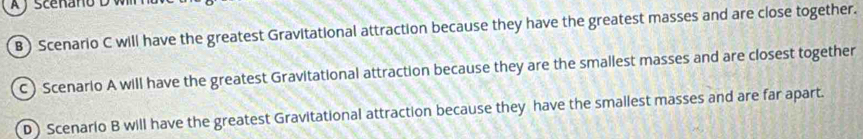 A J sceñano D wl
B) Scenario C will have the greatest Gravitational attraction because they have the greatest masses and are close together.
C) Scenario A will have the greatest Gravitational attraction because they are the smallest masses and are closest together
D) Scenario B will have the greatest Gravitational attraction because they have the smallest masses and are far apart.