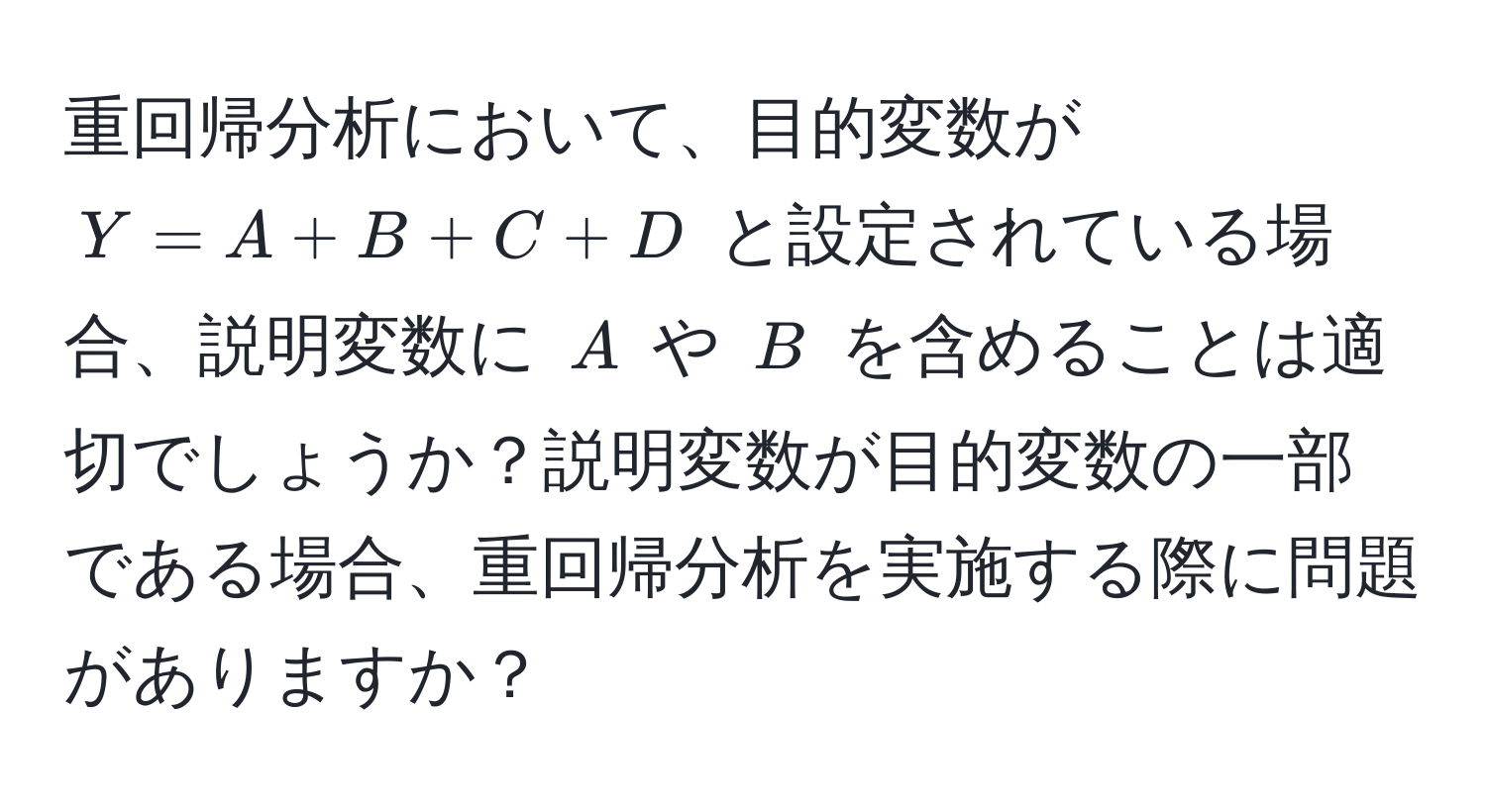 重回帰分析において、目的変数が ( Y = A + B + C + D ) と設定されている場合、説明変数に ( A ) や ( B ) を含めることは適切でしょうか？説明変数が目的変数の一部である場合、重回帰分析を実施する際に問題がありますか？