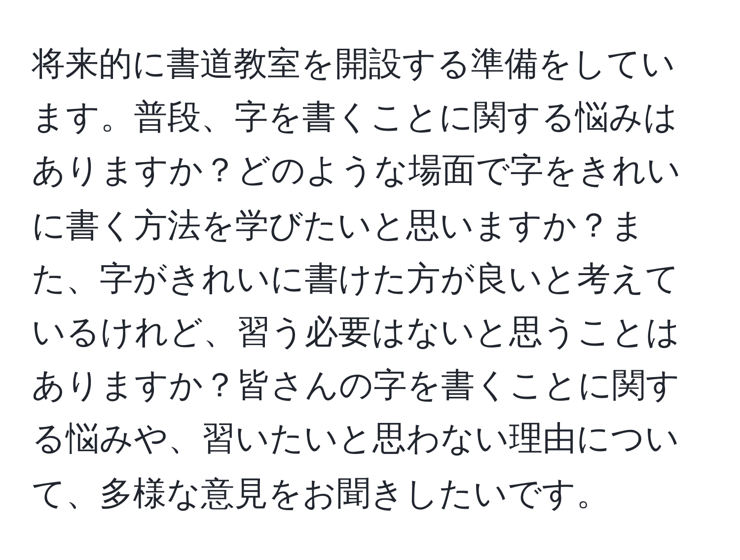 将来的に書道教室を開設する準備をしています。普段、字を書くことに関する悩みはありますか？どのような場面で字をきれいに書く方法を学びたいと思いますか？また、字がきれいに書けた方が良いと考えているけれど、習う必要はないと思うことはありますか？皆さんの字を書くことに関する悩みや、習いたいと思わない理由について、多様な意見をお聞きしたいです。