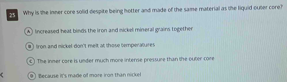 Why is the inner core solid despite being hotter and made of the same material as the liquid outer core?
A Increased heat binds the iron and nickel mineral grains together
) Iron and nickel don't melt at those temperatures
c) The inner core is under much more intense pressure than the outer core
D) Because it's made of more iron than nickel