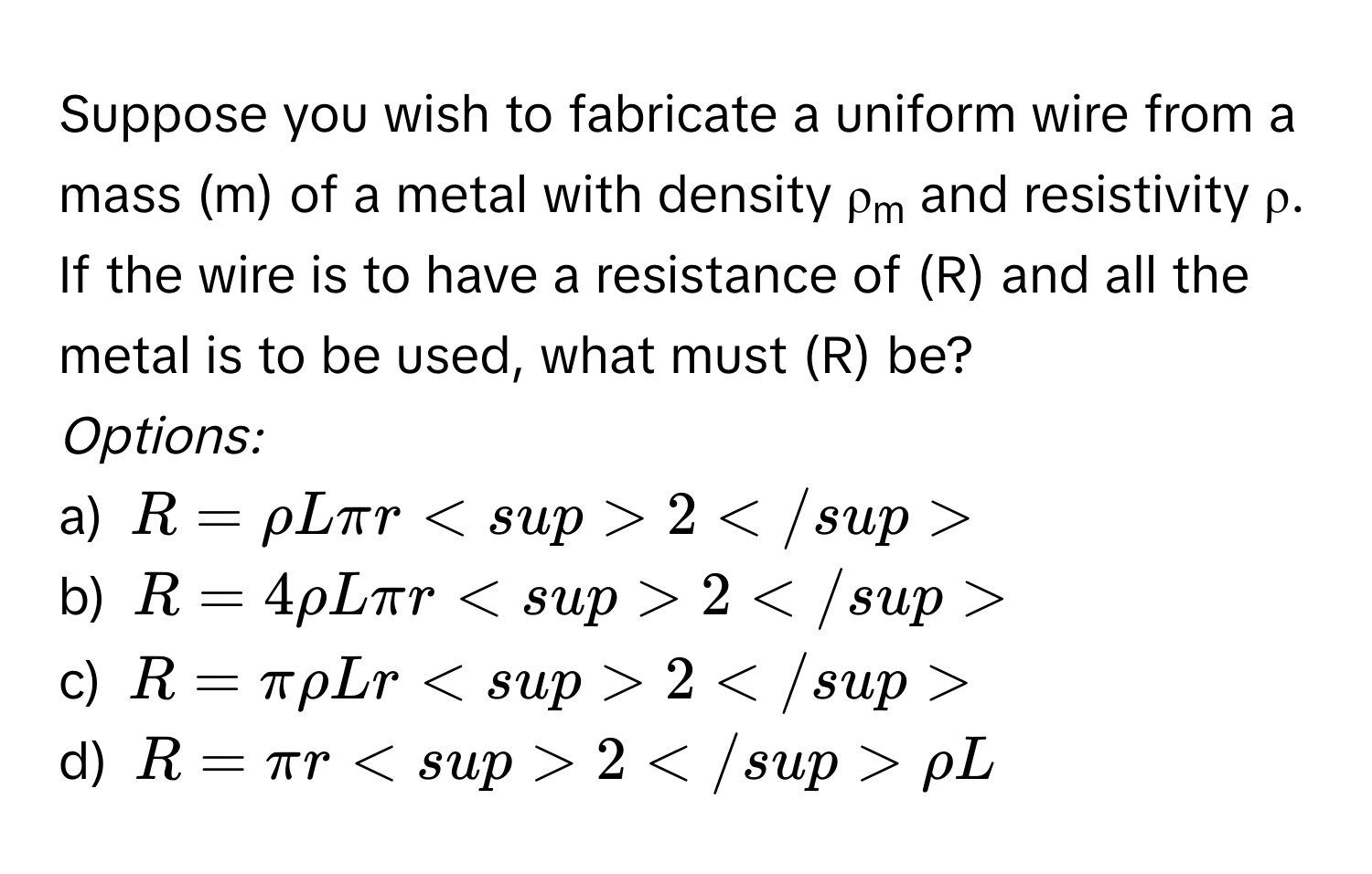 Suppose you wish to fabricate a uniform wire from a mass (m) of a metal with density  ρm and resistivity ρ. If the wire is to have a resistance of (R) and all the metal is to be used, what must (R) be?
*Options:*
a) R = ρLπr2
b) R = 4ρLπr2
c) R = πρLr2
d) R = πr2ρL