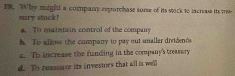 Why might a company repurchase some of its stock to increase its trea-
sury stock!
a. To maintain control of the company
5. To allow the company to pay out smaller dividends
c. To increase the funding in the company's treasury
d. To reassure its investors that all is well