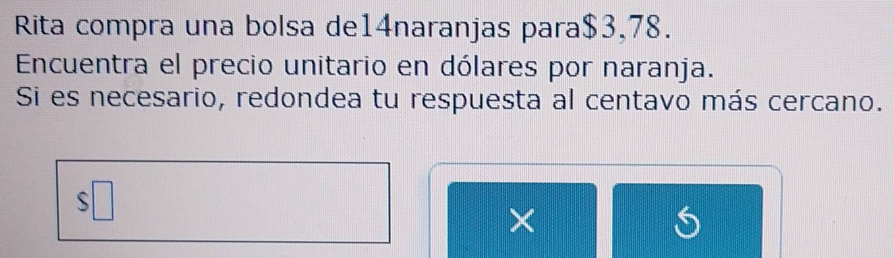 Rita compra una bolsa de14naranjas para $3,78. 
Encuentra el precio unitario en dólares por naranja. 
Si es necesario, redondea tu respuesta al centavo más cercano.
$□
×