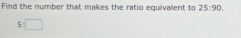 Find the number that makes the ratio equivallent to 25:90.
5:□