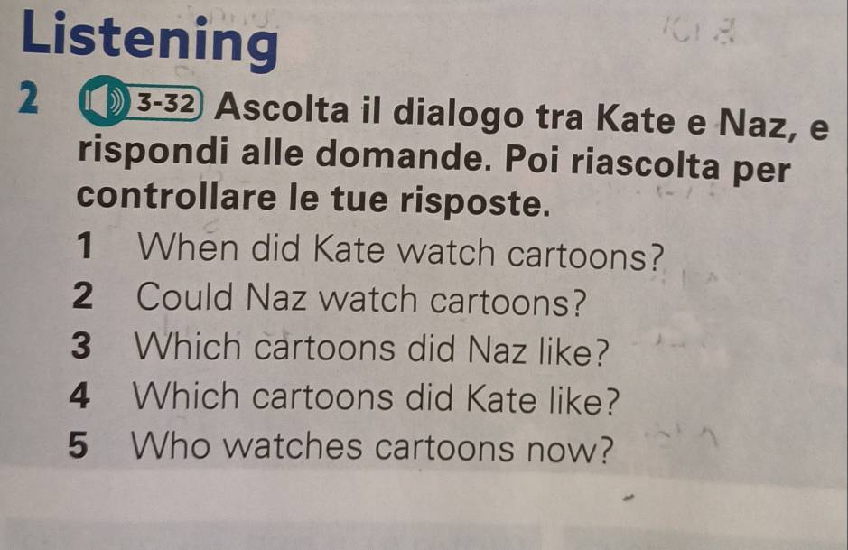 Listening 
2 (3-32 Ascolta il dialogo tra Kate e Naz, e 
rispondi alle domande. Poi riascolta per 
controllare le tue risposte. 
1 When did Kate watch cartoons? 
2 Could Naz watch cartoons? 
3 Which cartoons did Naz like? 
4 Which cartoons did Kate like? 
5 Who watches cartoons now?