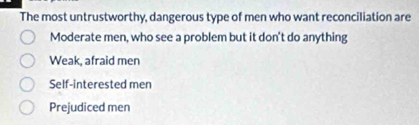 The most untrustworthy, dangerous type of men who want reconciliation are
Moderate men, who see a problem but it don't do anything
Weak, afraid men
Self-interested men
Prejudiced men