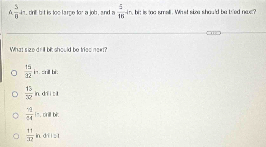 A  3/8 -in drill bit is too large for a job, and a  5/16 -in. bit is too small. What size should be tried next?
What size drill bit should be tried next?
 15/32  in. drill bit
 13/32 in. . drill bit
 19/64  in. drill bit
 11/32  in. drill bit