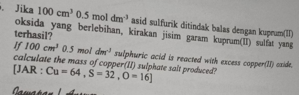 Jika 100cm^30.5moldm^(-3) asid sulfurik ditindak balas dengan kuprum(II) 
oksida yang berlebihan, kirakan jisim garam kuprum(II) sulfat yang 
terhasil? 
If 100cm^3 0.5 mol dm^(-3) sulphuric acid is reacted with excess copper(II) oxide, 
calculate the mass of copper(II) sulphate salt produced? 
[JAR : Cu=64, S=32,O=16]