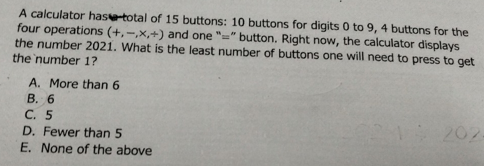 A calculator has a total of 15 buttons: 10 buttons for digits 0 to 9, 4 buttons for the
four operations (+,-,* ,/ ) and one “=” button. Right now, the calculator displays
the number 2021. What is the least number of buttons one will need to press to get
the number 1?
A. More than 6
B. 6
C. 5
D. Fewer than 5
E. None of the above