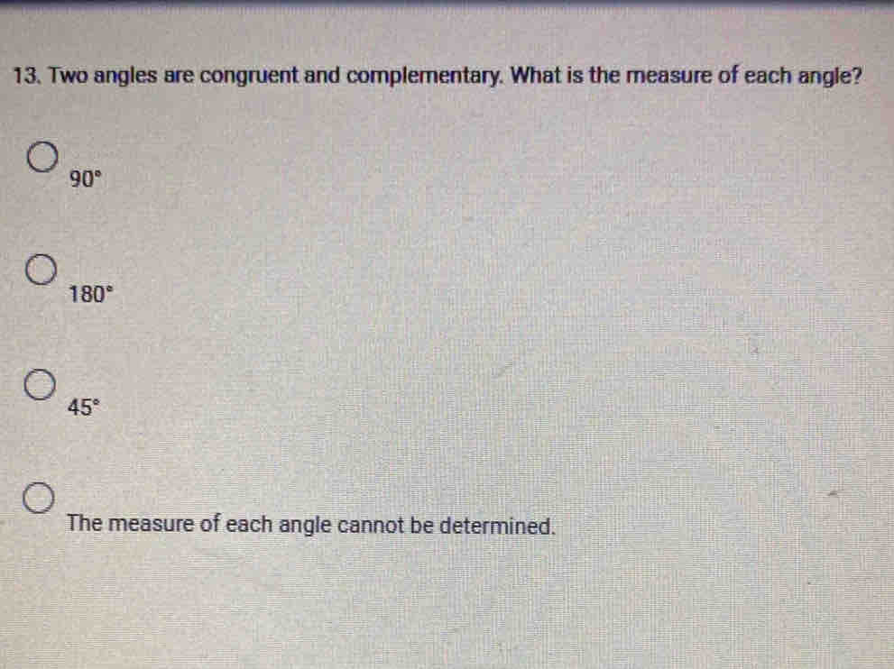 Two angles are congruent and complementary. What is the measure of each angle?
90°
180°
45°
The measure of each angle cannot be determined.